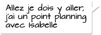 Allez je dois y aller,  j'ai un point planning avec Isabelle.