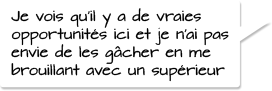 Je vois qu’il y a de vraies opportunités ici et je n’ai pas envie de les gâcher en me brouillant avec un supérieur.