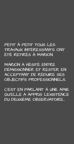 Petit à petit tous les travaux intéressants ont été retirés à Marion. Marion a hésité entre démissionner et rester en acceptant de réduire ses objectifs professionnels. C’est en parlant à une amie qu’elle a appris l’existence du deuxième Observatoire…